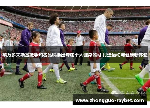 莱万多夫斯基携手知名品牌推出专属个人健身器材 打造运动与健康新体验