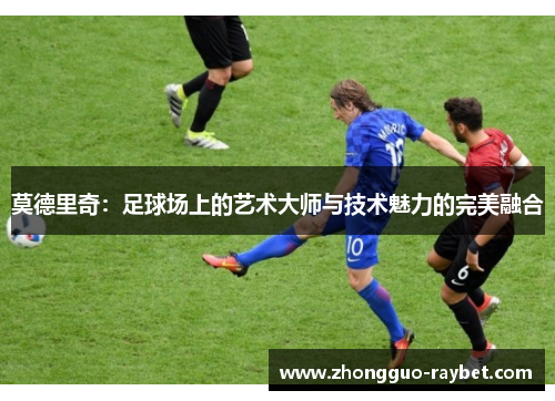 莫德里奇：足球场上的艺术大师与技术魅力的完美融合