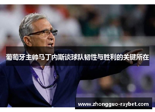 葡萄牙主帅马丁内斯谈球队韧性与胜利的关键所在