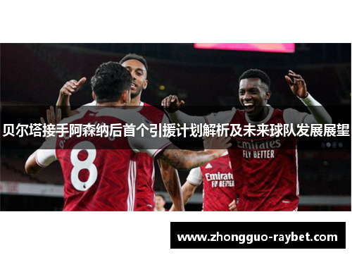 贝尔塔接手阿森纳后首个引援计划解析及未来球队发展展望