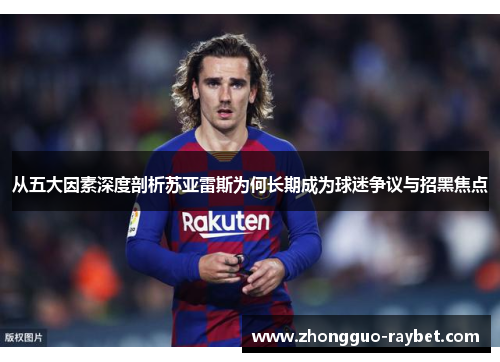 从五大因素深度剖析苏亚雷斯为何长期成为球迷争议与招黑焦点 从五大因素深度剖析苏亚雷斯为何长期成为球迷争议与招黑焦点