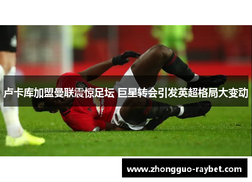 卢卡库加盟曼联震惊足坛 巨星转会引发英超格局大变动