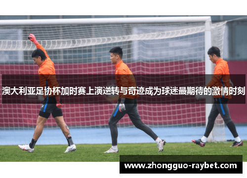 澳大利亚足协杯加时赛上演逆转与奇迹成为球迷最期待的激情时刻