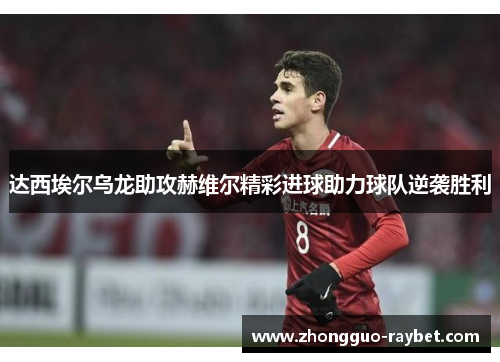 达西埃尔乌龙助攻赫维尔精彩进球助力球队逆袭胜利