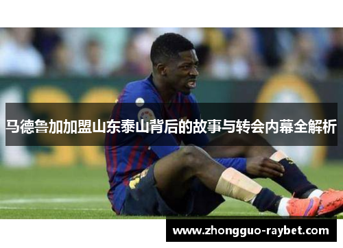 马德鲁加加盟山东泰山背后的故事与转会内幕全解析 马德鲁加加盟山东泰山背后的故事与转会内幕全解析