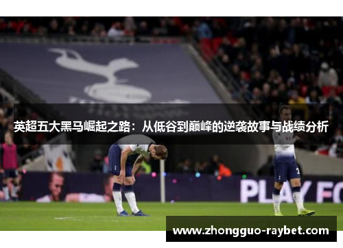 英超五大黑马崛起之路：从低谷到巅峰的逆袭故事与战绩分析