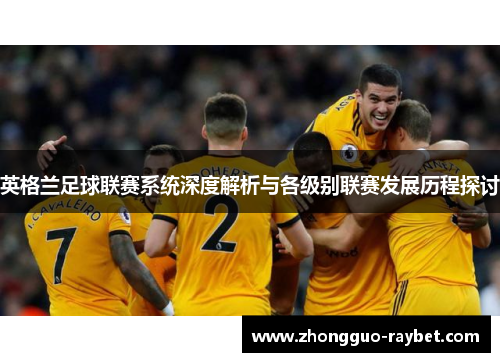 英格兰足球联赛系统深度解析与各级别联赛发展历程探讨