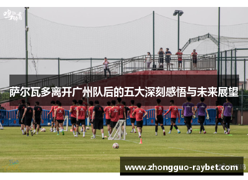 萨尔瓦多离开广州队后的五大深刻感悟与未来展望 萨尔瓦多离开广州队后的五大深刻感悟与未来展望