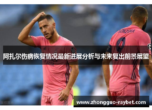 阿扎尔伤病恢复情况最新进展分析与未来复出前景展望 阿扎尔伤病恢复情况最新进展分析与未来复出前景展望