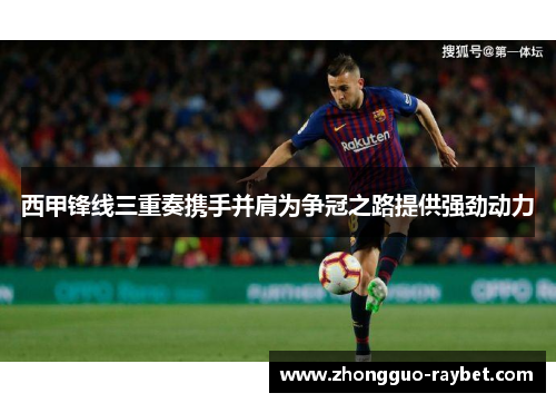 西甲锋线三重奏携手并肩为争冠之路提供强劲动力 西甲锋线三重奏携手并肩为争冠之路提供强劲动力
