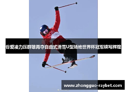 谷爱凌力压群雄再夺自由式滑雪U型场地世界杯冠军续写辉煌