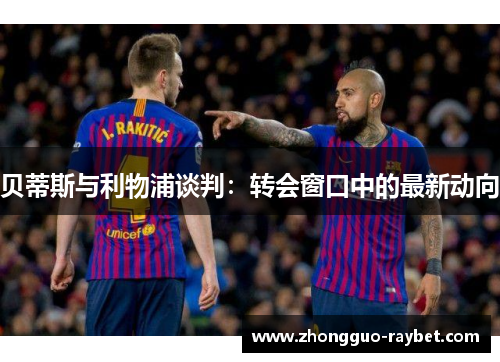 贝蒂斯与利物浦谈判:转会窗口中的最新动向 贝蒂斯与利物浦谈判:转会窗口中的最新动向