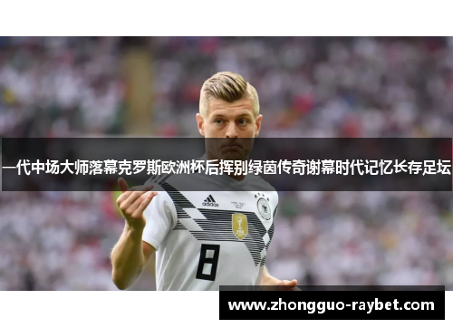 一代中场大师落幕克罗斯欧洲杯后挥别绿茵传奇谢幕时代记忆长存足坛