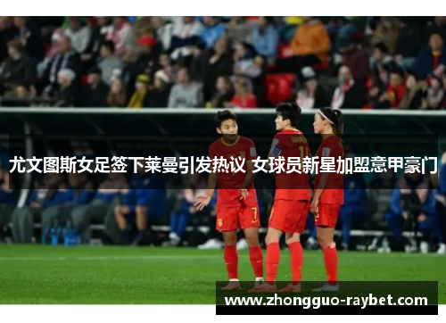 尤文图斯女足签下莱曼引发热议 女球员新星加盟意甲豪门