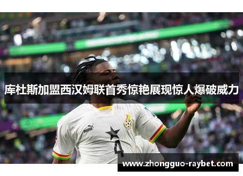 库杜斯加盟西汉姆联首秀惊艳展现惊人爆破威力