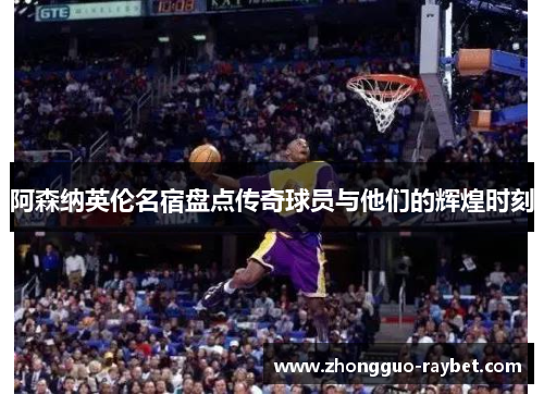 阿森纳英伦名宿盘点传奇球员与他们的辉煌时刻 阿森纳英伦名宿盘点传奇球员与他们的辉煌时刻