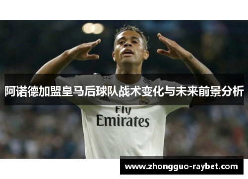 阿诺德加盟皇马后球队战术变化与未来前景分析
