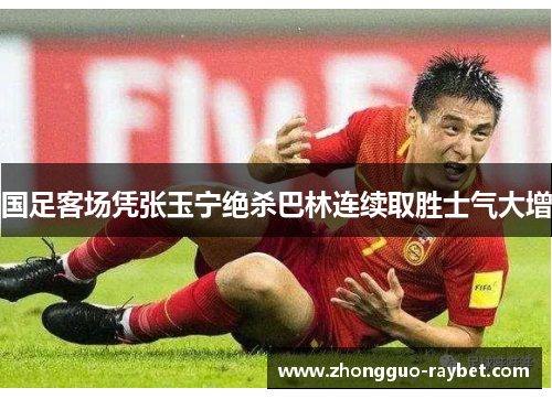 国足客场凭张玉宁绝杀巴林连续取胜士气大增 国足客场凭张玉宁绝杀巴林连续取胜士气大增
